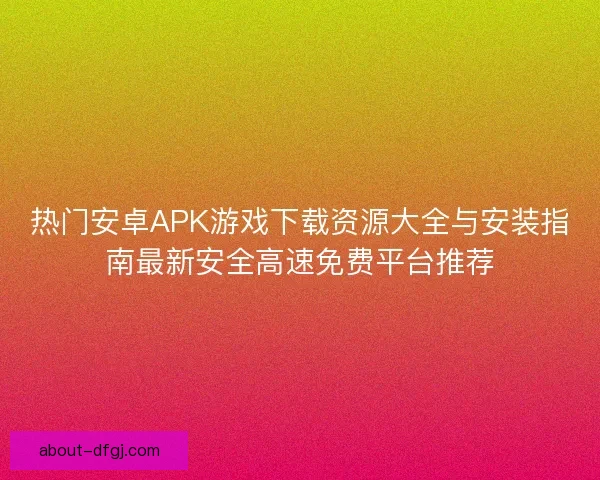 热门安卓APK游戏下载资源大全与安装指南最新安全高速免费平台推荐