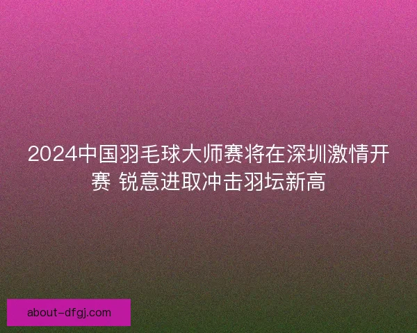 2024中国羽毛球大师赛将在深圳激情开赛 锐意进取冲击羽坛新高
