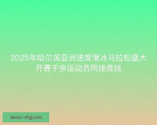 2025年哈尔滨亚洲速度滑冰马拉松盛大开赛千余运动员同场竞技
