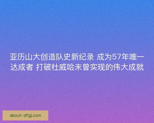 亚历山大创造队史新纪录 成为57年唯一达成者 打破杜威哈未曾实现的伟大成就